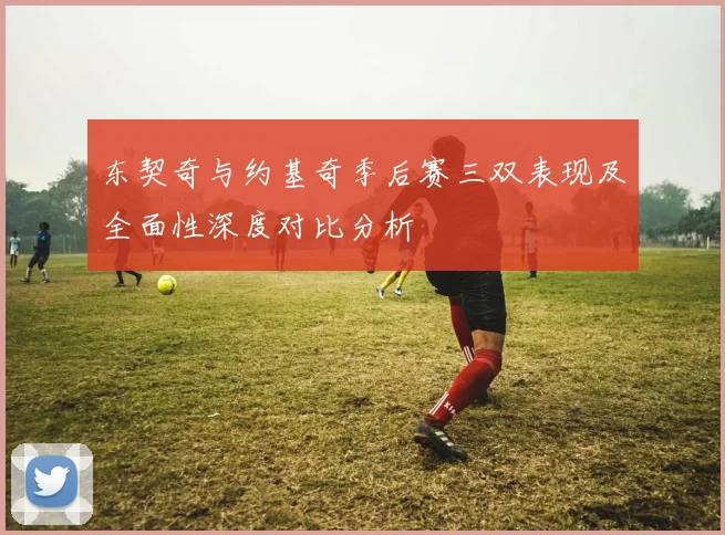 东契奇与约基奇季后赛三双表现及全面性深度对比分析