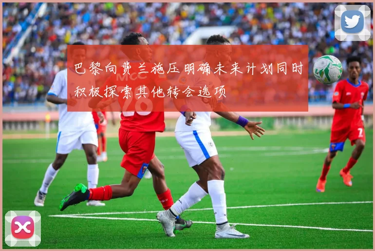 巴黎向费兰施压明确未来计划同时积极探索其他转会选项