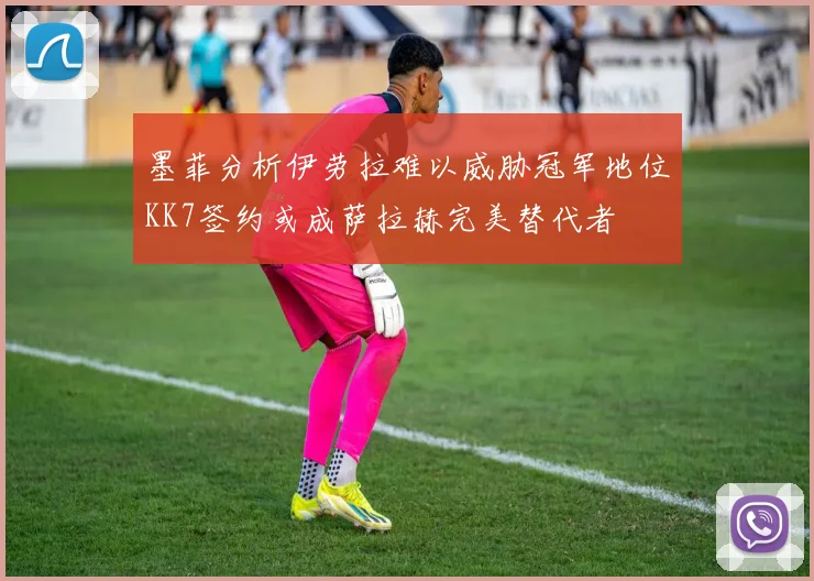 墨菲分析伊劳拉难以威胁冠军地位KK7签约或成萨拉赫完美替代者