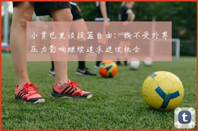 小贾巴里谈投篮自由：我不受外界压力影响继续追求进攻机会