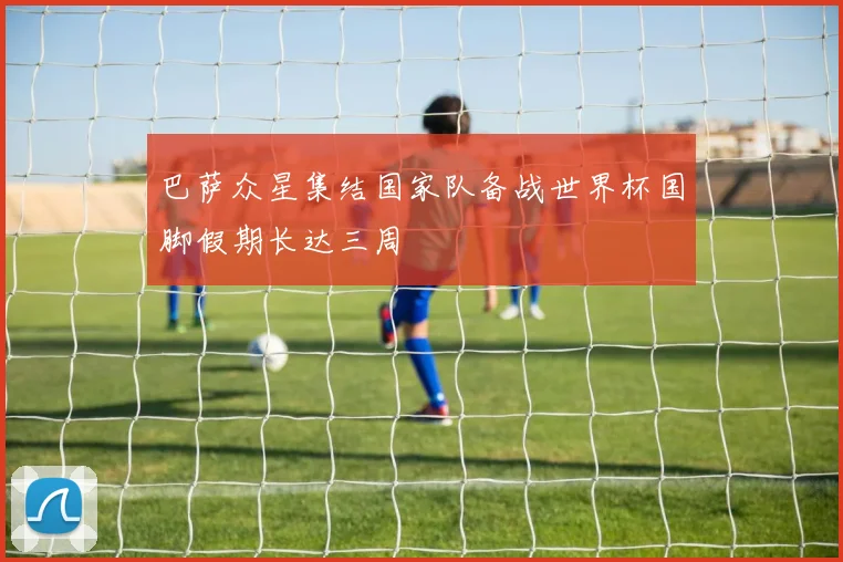 巴萨众星集结国家队备战世界杯国脚假期长达三周