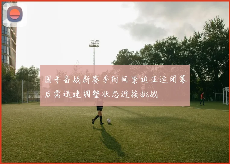 国手备战新赛季时间紧迫亚运闭幕后需迅速调整状态迎接挑战