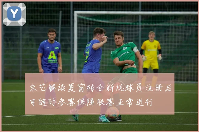 朱艺解读夏窗转会新规球员注册后可随时参赛保障联赛正常进行