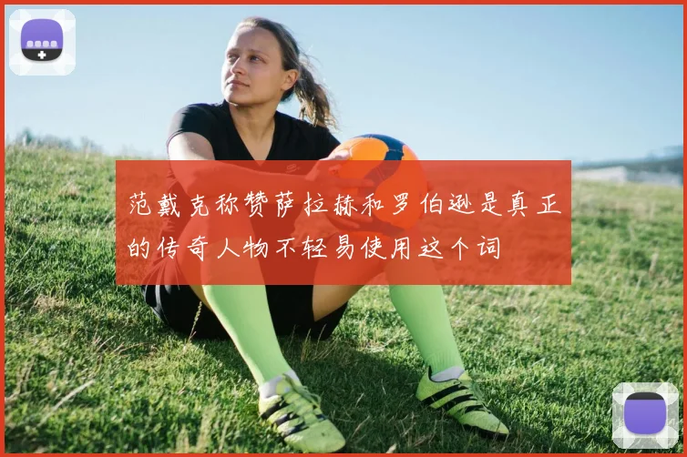 范戴克称赞萨拉赫和罗伯逊是真正的传奇人物不轻易使用这个词