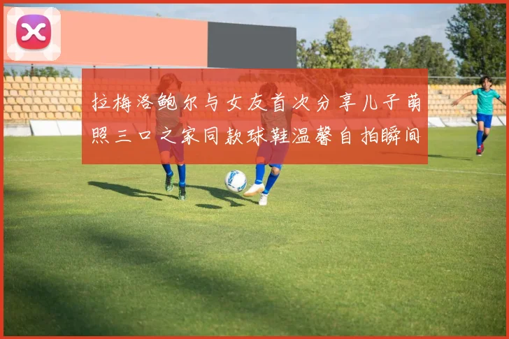 拉梅洛鲍尔与女友首次分享儿子萌照三口之家同款球鞋温馨自拍瞬间