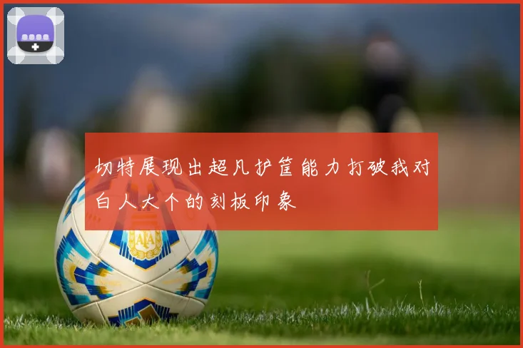 切特展现出超凡护筐能力打破我对白人大个的刻板印象