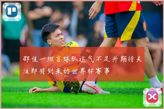 邵佳一坦言球队运气不足并期待关注即将到来的世界杯赛事