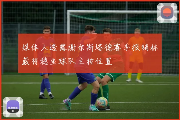 媒体人透露谢尔斯塔德赛季报销林葳将稳坐球队主控位置
