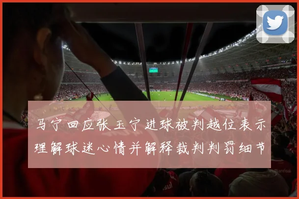 马宁回应张玉宁进球被判越位表示理解球迷心情并解释裁判判罚细节