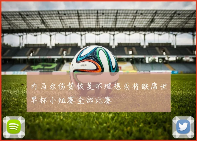 内马尔伤势恢复不理想或将缺席世界杯小组赛全部比赛