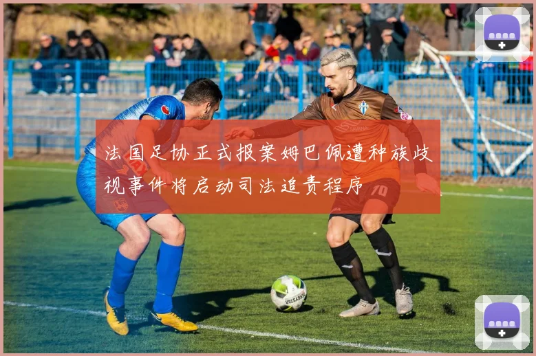 法国足协正式报案姆巴佩遭种族歧视事件将启动司法追责程序