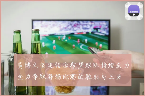 黄博文坚定信念希望球队持续发力全力争取每场比赛的胜利与三分