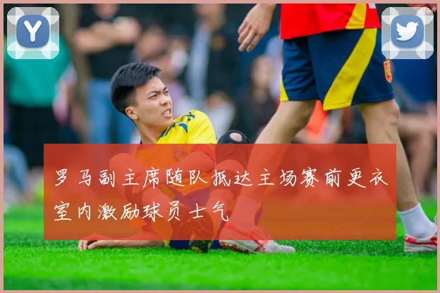 罗马副主席随队抵达主场赛前更衣室内激励球员士气