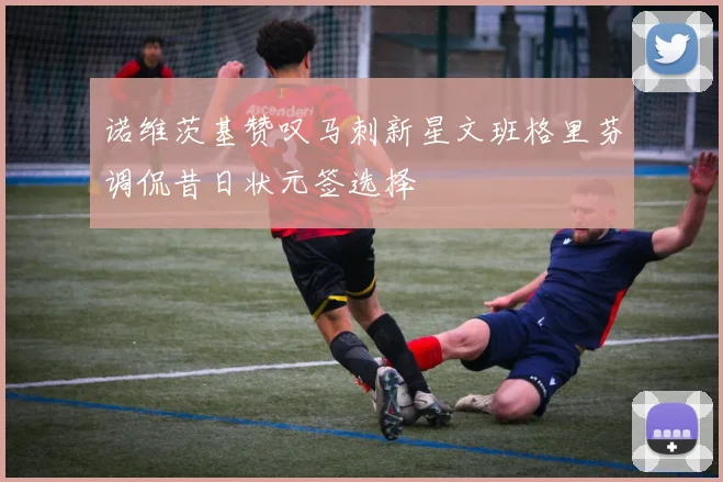 诺维茨基赞叹马刺新星文班格里芬调侃昔日状元签选择