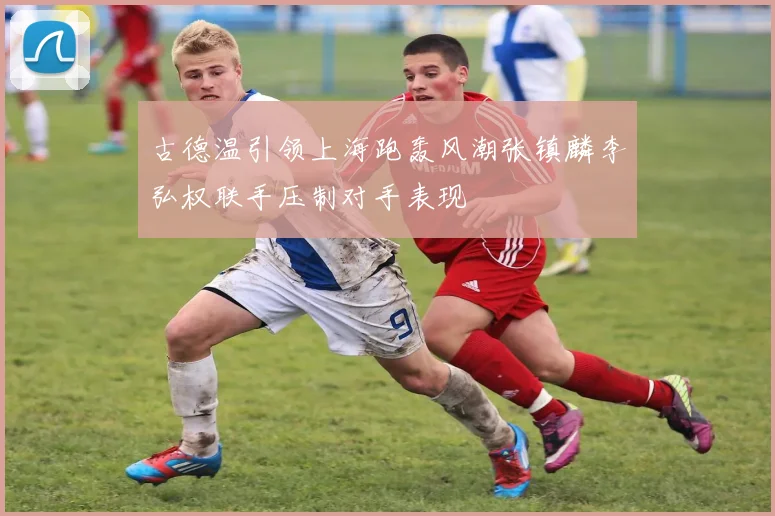 古德温引领上海跑轰风潮张镇麟李弘权联手压制对手表现
