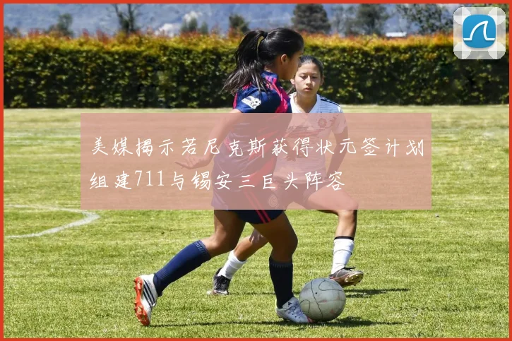 美媒揭示若尼克斯获得状元签计划组建711与锡安三巨头阵容
