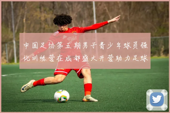 中国足协第五期男子青少年球员强化训练营在成都盛大开营助力足球未来发展