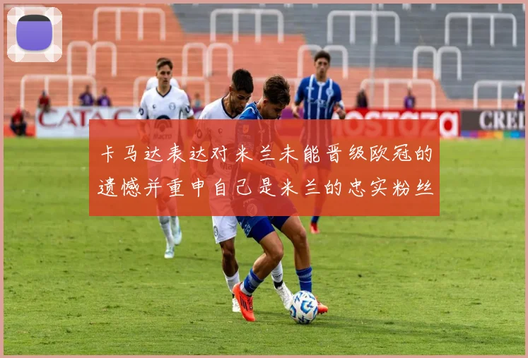 卡马达表达对米兰未能晋级欧冠的遗憾并重申自己是米兰的忠实粉丝