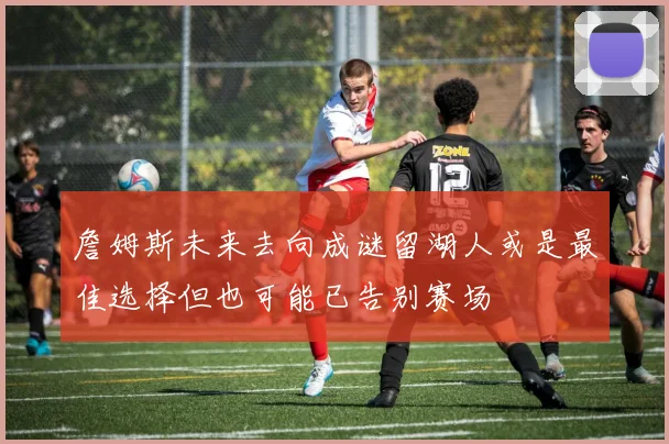 詹姆斯未来去向成谜留湖人或是最佳选择但也可能已告别赛场