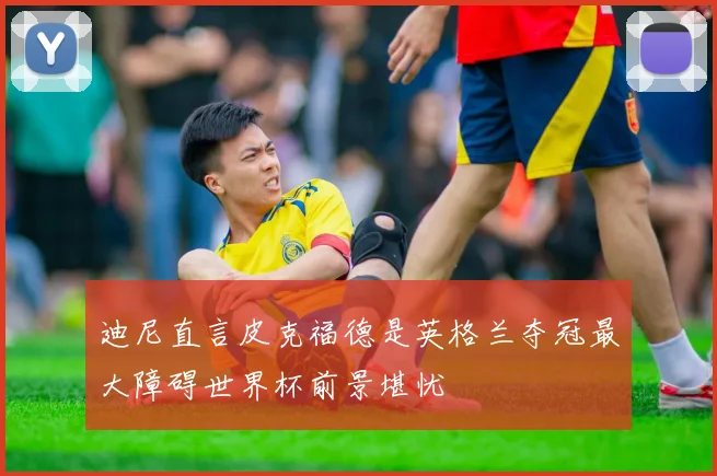 迪尼直言皮克福德是英格兰夺冠最大障碍世界杯前景堪忧