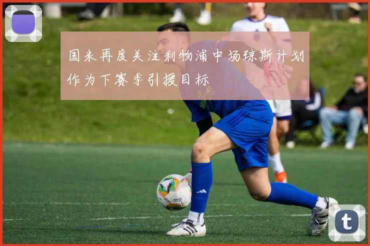 国米再度关注利物浦中场琼斯计划作为下赛季引援目标