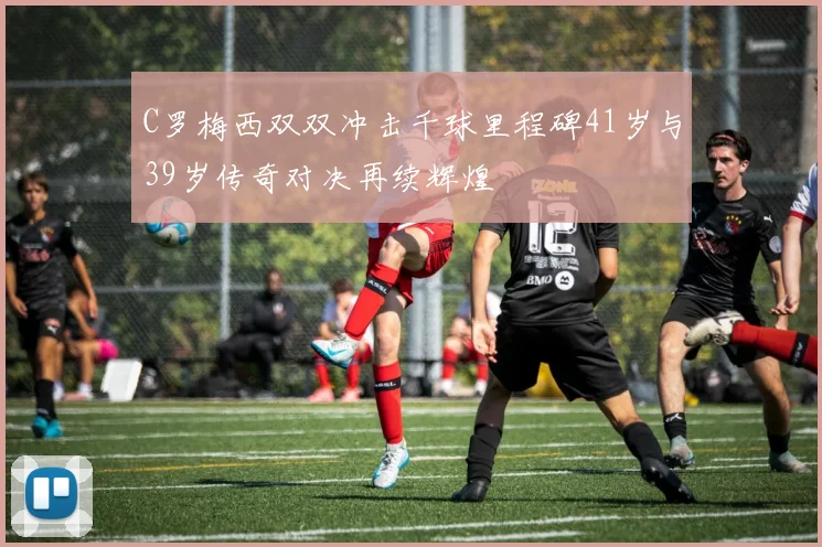 C罗梅西双双冲击千球里程碑41岁与39岁传奇对决再续辉煌