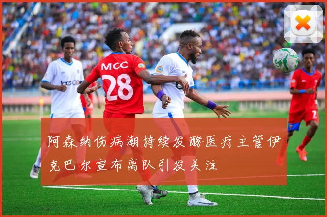 阿森纳伤病潮持续发酵医疗主管伊克巴尔宣布离队引发关注
