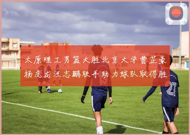 太原理工男篮大胜北京大学曹芷豪杨虎龙汪志鹏联手助力球队取得胜利