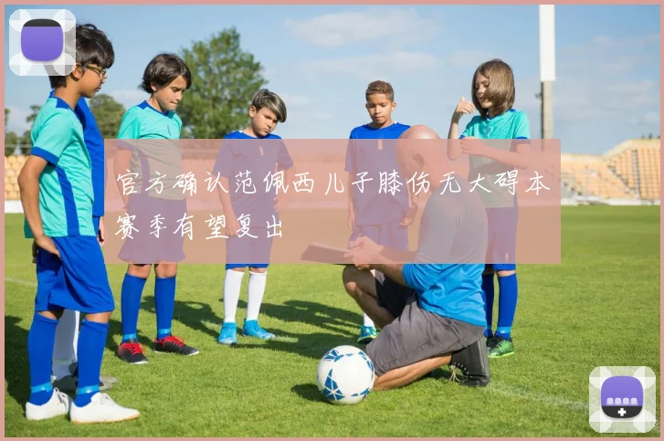 官方确认范佩西儿子膝伤无大碍本赛季有望复出